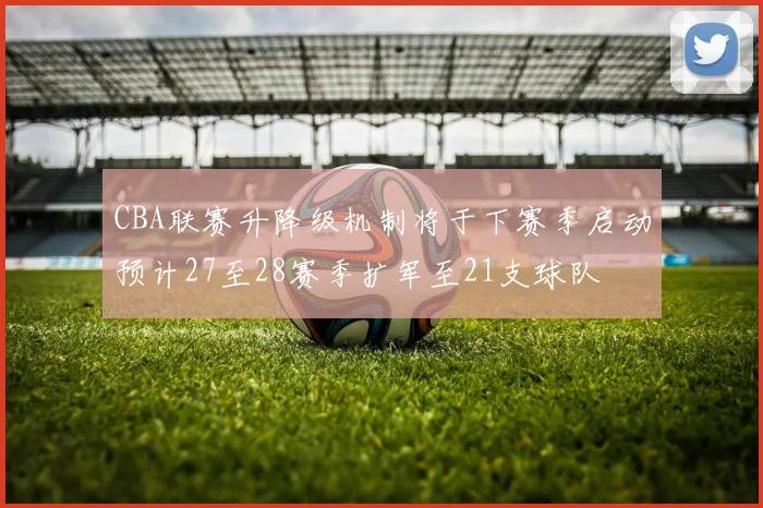 CBA联赛升降级机制将于下赛季启动预计27至28赛季扩军至21支球队