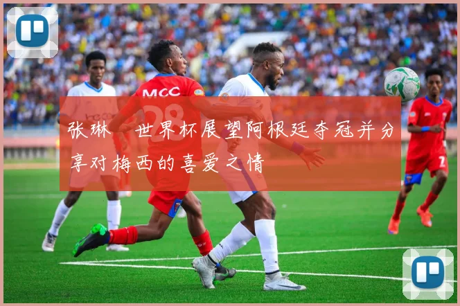 张琳芃世界杯展望阿根廷夺冠并分享对梅西的喜爱之情