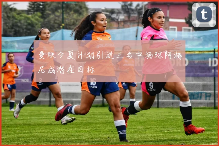 曼联今夏计划引进三名中场琼阿梅尼成潜在目标
