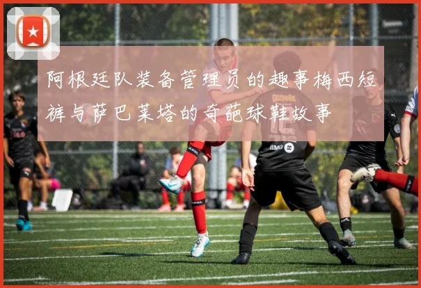阿根廷队装备管理员的趣事梅西短裤与萨巴莱塔的奇葩球鞋故事