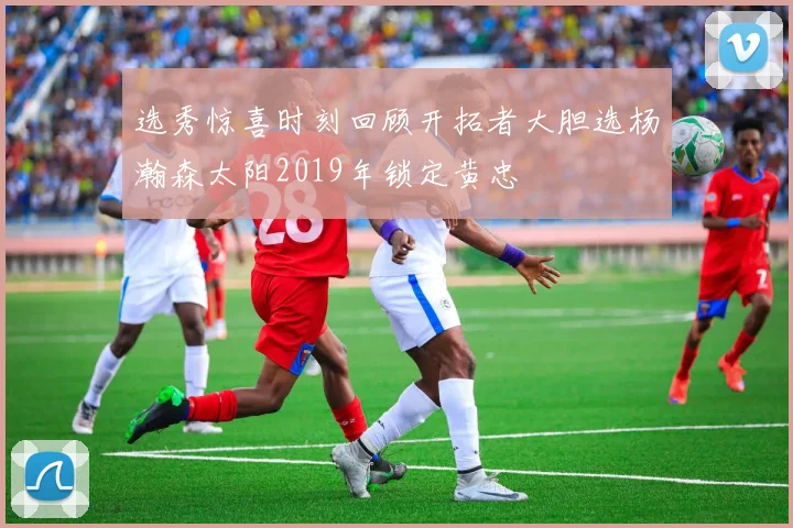 选秀惊喜时刻回顾开拓者大胆选杨瀚森太阳2019年锁定黄忠