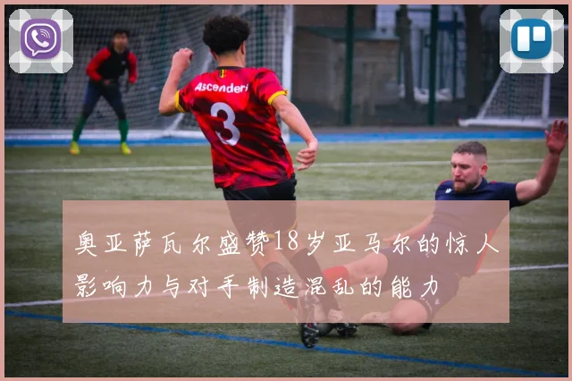 奥亚萨瓦尔盛赞18岁亚马尔的惊人影响力与对手制造混乱的能力