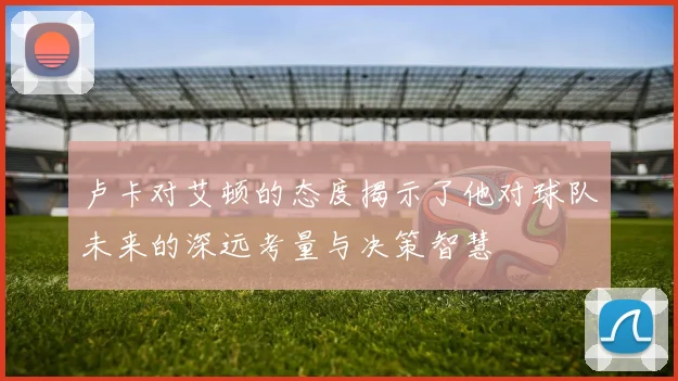 卢卡对艾顿的态度揭示了他对球队未来的深远考量与决策智慧