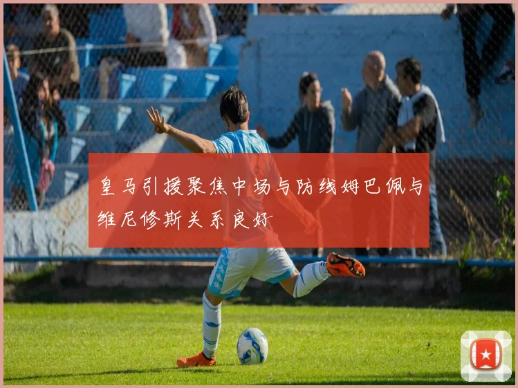 皇马引援聚焦中场与防线姆巴佩与维尼修斯关系良好