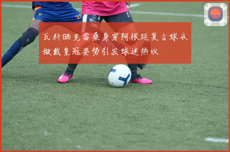 瓦科晒克雷桑身穿阿根廷复古球衣做戴皇冠姿势引发球迷热议