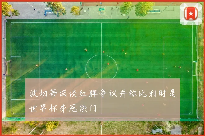 波切蒂诺谈红牌争议并称比利时是世界杯夺冠热门
