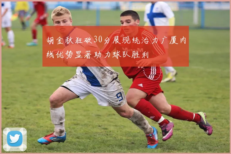 胡金秋狂砍30分展现统治力广厦内线优势显著助力球队胜利