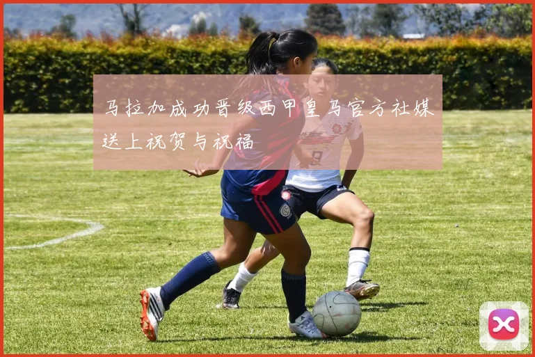 马拉加成功晋级西甲皇马官方社媒送上祝贺与祝福