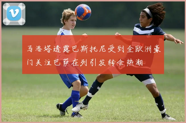 马洛塔透露巴斯托尼受到全欧洲豪门关注巴萨在列引发转会热潮