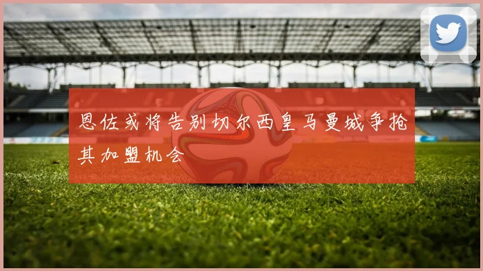 恩佐或将告别切尔西皇马曼城争抢其加盟机会
