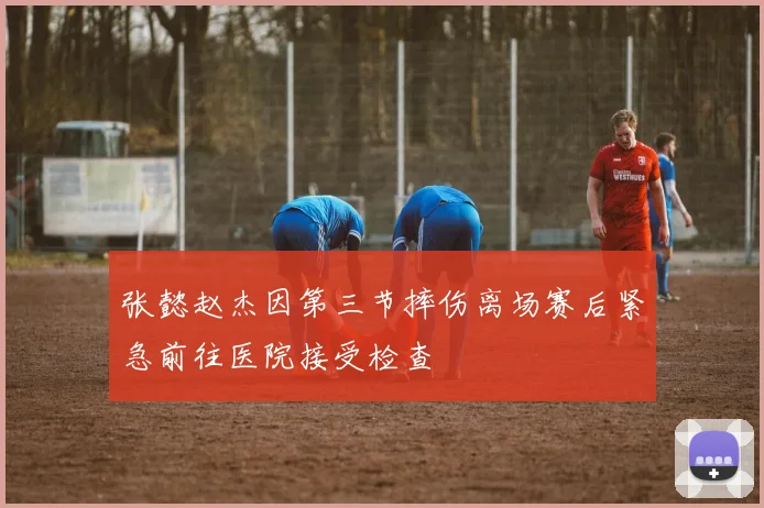 张懿赵杰因第三节摔伤离场赛后紧急前往医院接受检查