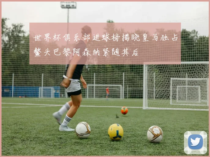 世界杯俱乐部进球榜揭晓皇马独占鳌头巴黎阿森纳紧随其后