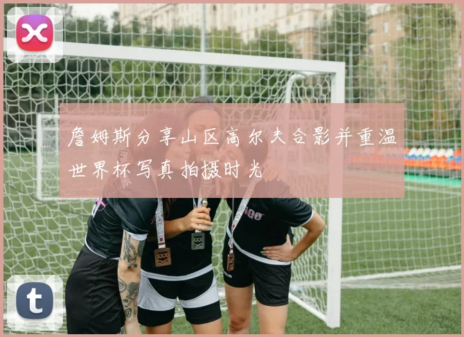 詹姆斯分享山区高尔夫合影并重温世界杯写真拍摄时光