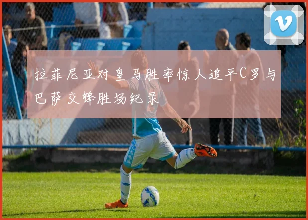 拉菲尼亚对皇马胜率惊人追平C罗与巴萨交锋胜场纪录