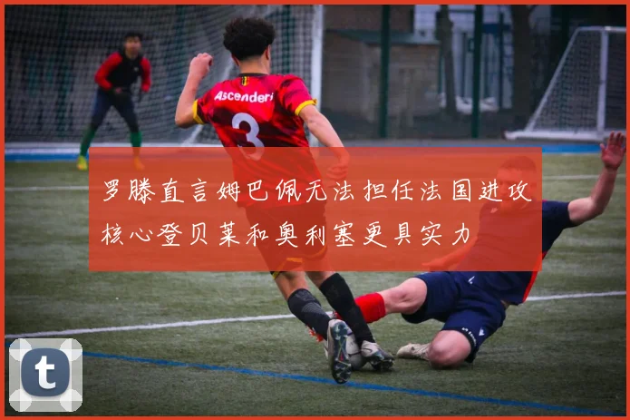 罗滕直言姆巴佩无法担任法国进攻核心登贝莱和奥利塞更具实力