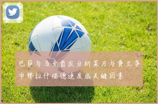 巴萨与马竞首发分析莱万与费兰争中锋拉什福德速度成关键因素