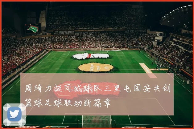 周琦力挺同城球队三里屯国安共创篮球足球联动新篇章