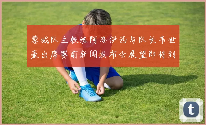 蓉城队主教练阿洛伊西与队长韦世豪出席赛前新闻发布会展望即将到来的比赛