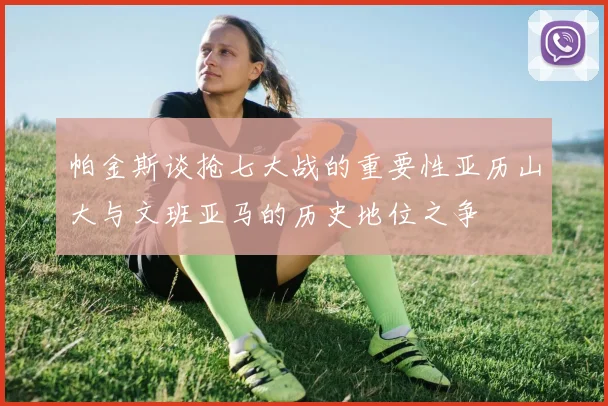 帕金斯谈抢七大战的重要性亚历山大与文班亚马的历史地位之争
