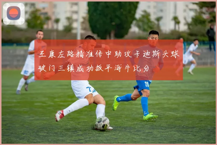 王康左路精准传中助攻卡迪斯头球破门三镇成功扳平海牛比分