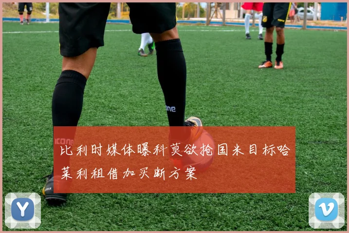 比利时媒体曝科莫欲抢国米目标哈莱利租借加买断方案