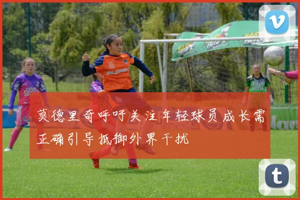 莫德里奇呼吁关注年轻球员成长需正确引导抵御外界干扰