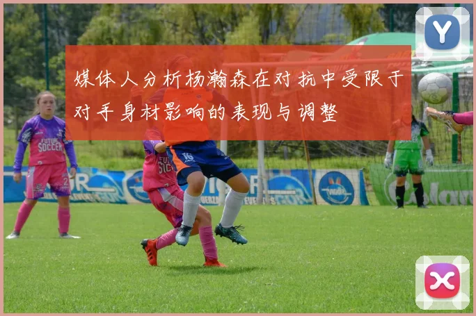 媒体人分析杨瀚森在对抗中受限于对手身材影响的表现与调整