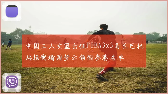 中国三人女篮出征FIBA3x3乌兰巴托站杨衡瑜周梦云领衔参赛名单