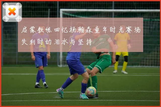 启蒙教练回忆杨瀚森童年时光赛场失利时的泪水与坚持