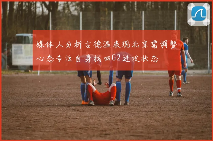 媒体人分析古德温表现北京需调整心态专注自身找回G2进攻状态
