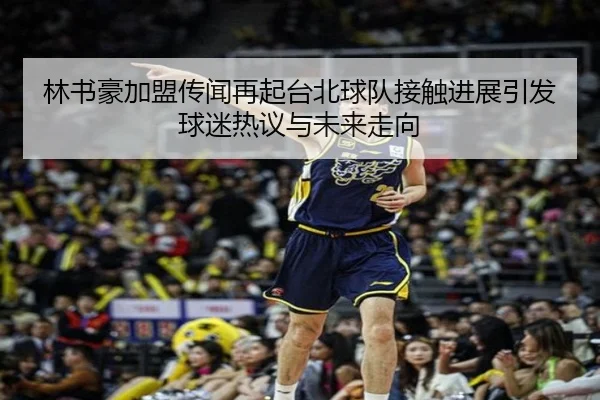 林书豪加盟传闻再起台北球队接触进展引发球迷热议与未来走向（SANYI）